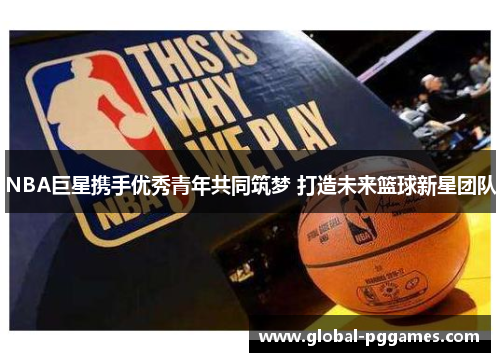 NBA巨星携手优秀青年共同筑梦 打造未来篮球新星团队