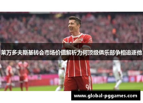 莱万多夫斯基转会市场价值解析为何顶级俱乐部争相追逐他