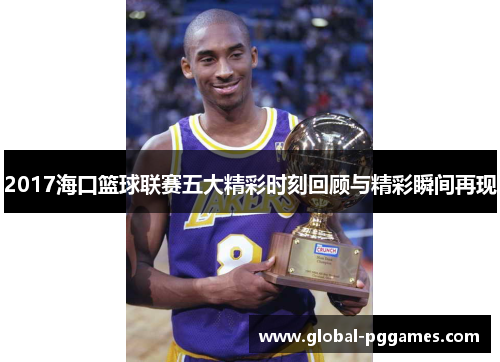 2017海口篮球联赛五大精彩时刻回顾与精彩瞬间再现