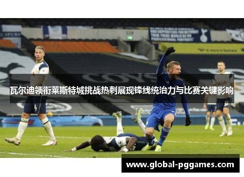 瓦尔迪领衔莱斯特城挑战热刺展现锋线统治力与比赛关键影响