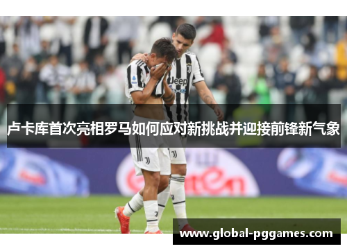 卢卡库首次亮相罗马如何应对新挑战并迎接前锋新气象