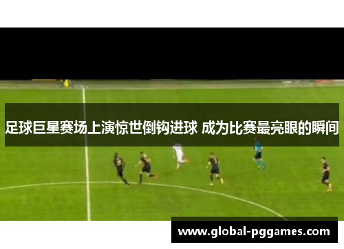 足球巨星赛场上演惊世倒钩进球 成为比赛最亮眼的瞬间