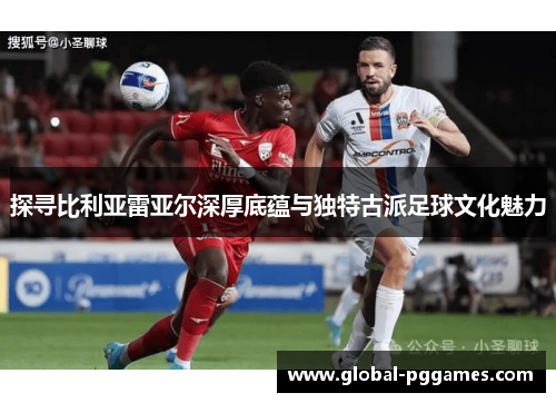 探寻比利亚雷亚尔深厚底蕴与独特古派足球文化魅力